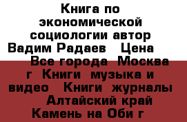 Книга по экономической социологии автор Вадим Радаев › Цена ­ 400 - Все города, Москва г. Книги, музыка и видео » Книги, журналы   . Алтайский край,Камень-на-Оби г.